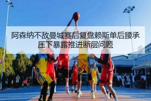 阿森纳不敌曼城赛后复盘赖斯单后腰承压下暴露推进断层问题