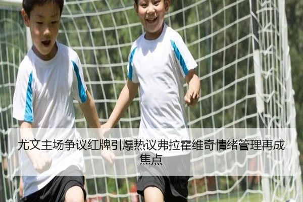 尤文主场争议红牌引爆热议弗拉霍维奇情绪管理再成焦点