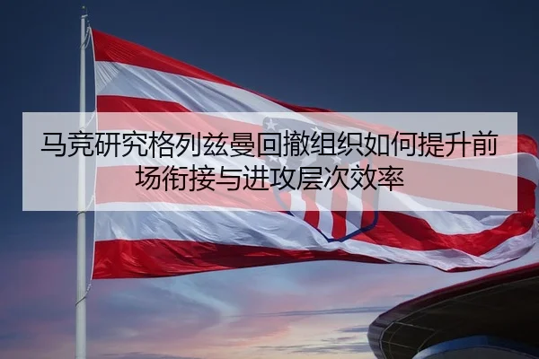 马竞研究格列兹曼回撤组织如何提升前场衔接与进攻层次效率