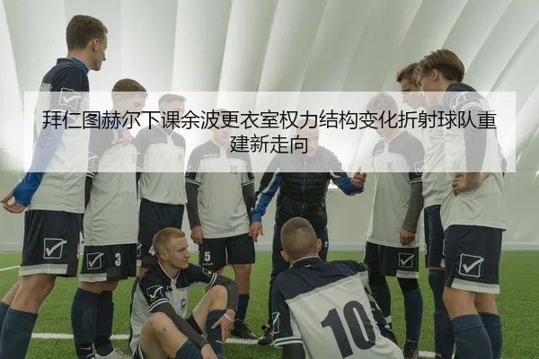 拜仁图赫尔下课余波更衣室权力结构变化折射球队重建新走向
