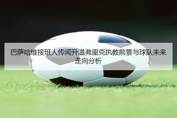 巴萨哈维接班人传闻升温弗里克执教前景与球队未来走向分析
