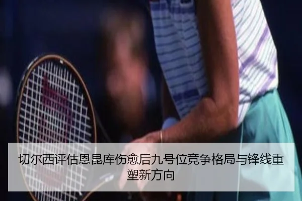 切尔西评估恩昆库伤愈后九号位竞争格局与锋线重塑新方向