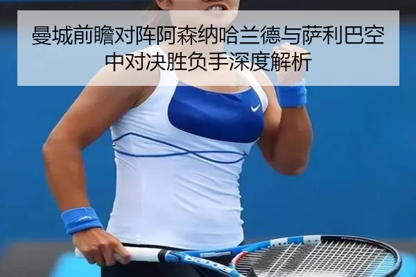 曼城前瞻对阵阿森纳哈兰德与萨利巴空中对决胜负手深度解析