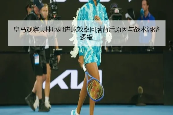 皇马观察贝林厄姆进球效率回落背后原因与战术调整逻辑