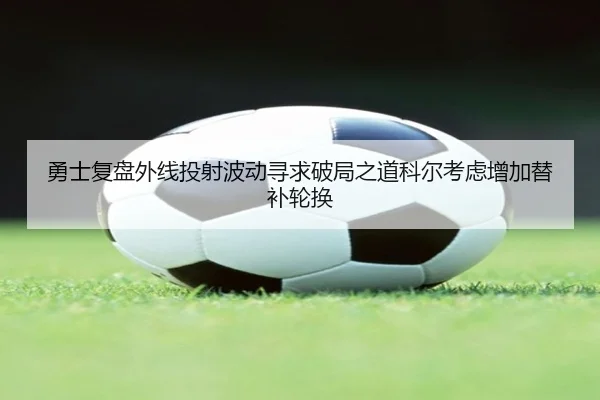 勇士复盘外线投射波动寻求破局之道科尔考虑增加替补轮换